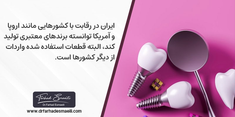 ایران امروزه با رقابت با کشورهایی مانند اروپا و آمریکا توانسته است تا برندهای معتبری تولید و ارائه کند که البته قطعات استفاده شده در ساخت این نوع ایمپلنت ها واردات از دیگر کشورها می باشد.